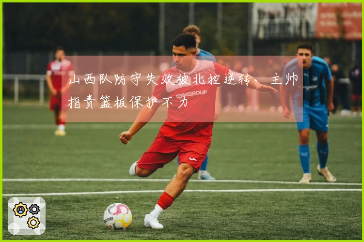 山西队防守失效被北控逆转，主帅指责篮板保护不力