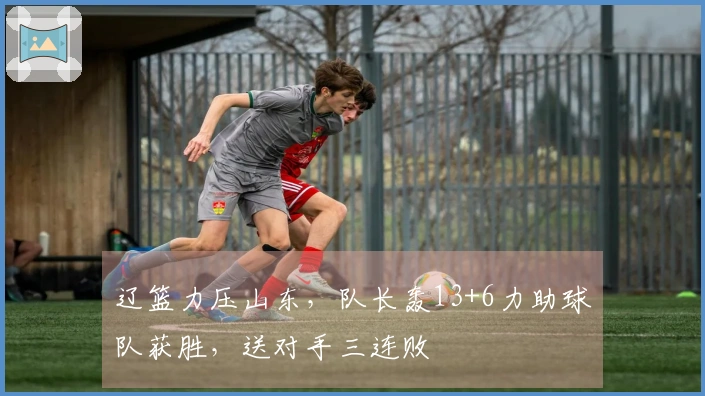 辽篮力压山东，队长轰13+6力助球队获胜，送对手三连败
