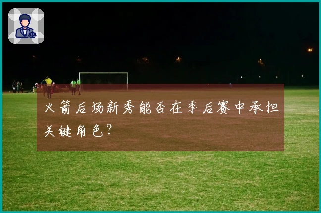 火箭后场新秀能否在季后赛中承担关键角色？