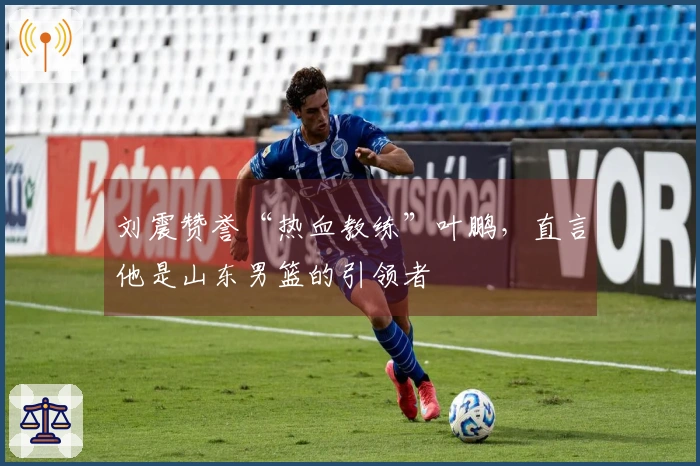 刘震赞誉“热血教练”叶鹏，直言他是山东男篮的引领者