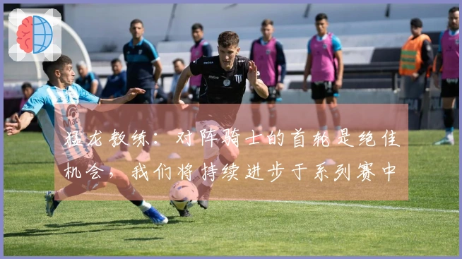猛龙教练：对阵骑士的首轮是绝佳机会，我们将持续进步于系列赛中