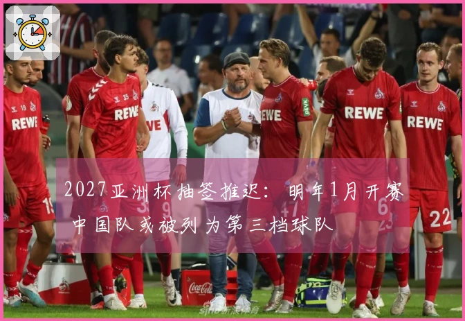 2027亚洲杯抽签推迟：明年1月开赛 中国队或被列为第三档球队