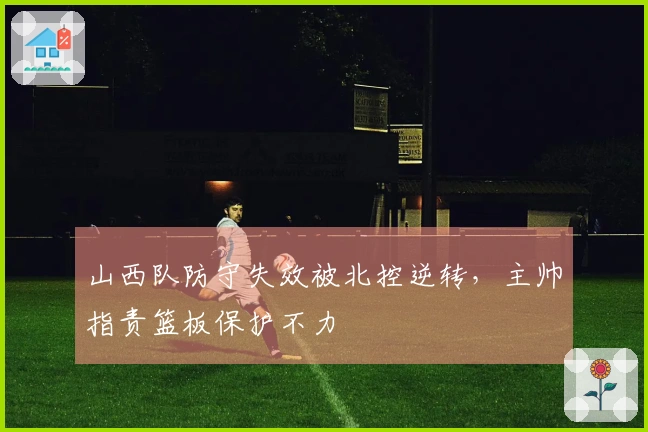 山西队防守失效被北控逆转，主帅指责篮板保护不力