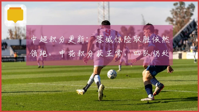 中超积分更新：蓉城惊险取胜依然领跑，申花积分获正常，四队仍处负分区