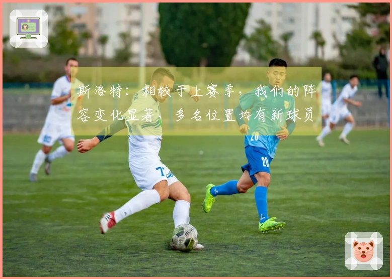 斯洛特：相较于上赛季，我们的阵容变化显著，多名位置均有新球员加入