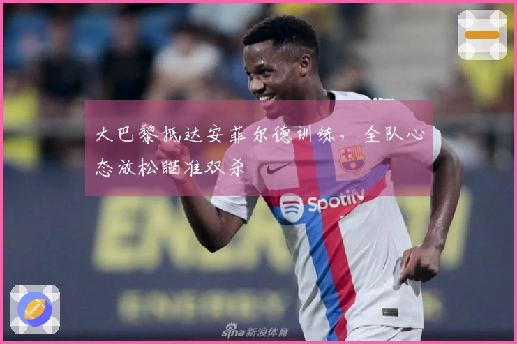 大巴黎抵达安菲尔德训练，全队心态放松瞄准双杀