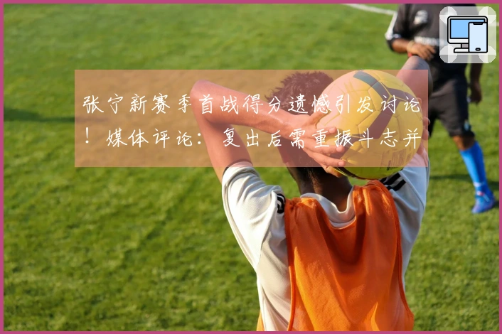 张宁新赛季首战得分遗憾引发讨论！媒体评论：复出后需重振斗志并加强沟通