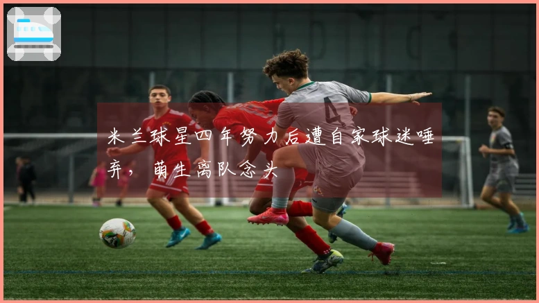 米兰球星四年努力后遭自家球迷唾弃，萌生离队念头