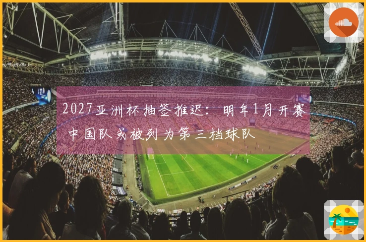 2027亚洲杯抽签推迟：明年1月开赛 中国队或被列为第三档球队