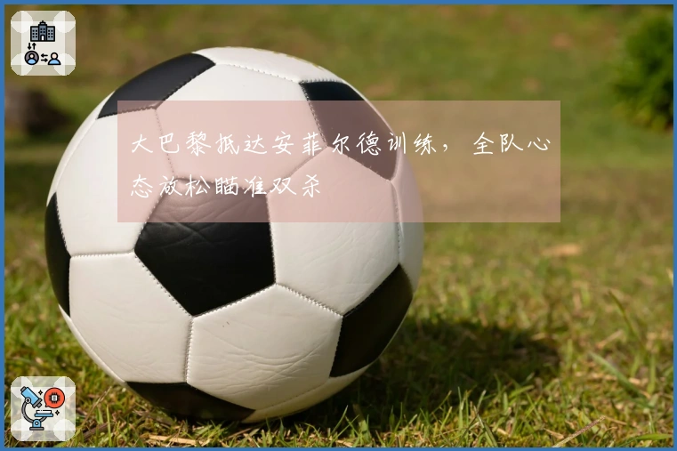 大巴黎抵达安菲尔德训练，全队心态放松瞄准双杀