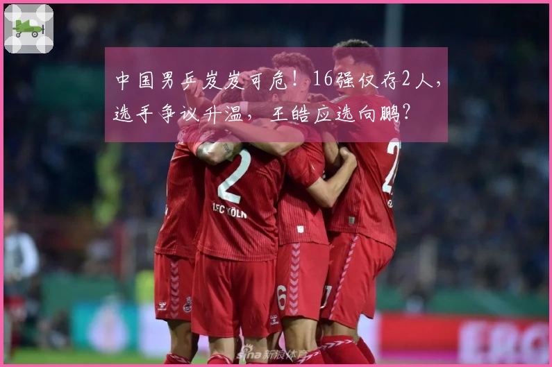 中国男乒岌岌可危！16强仅存2人，选手争议升温，王皓应选向鹏？